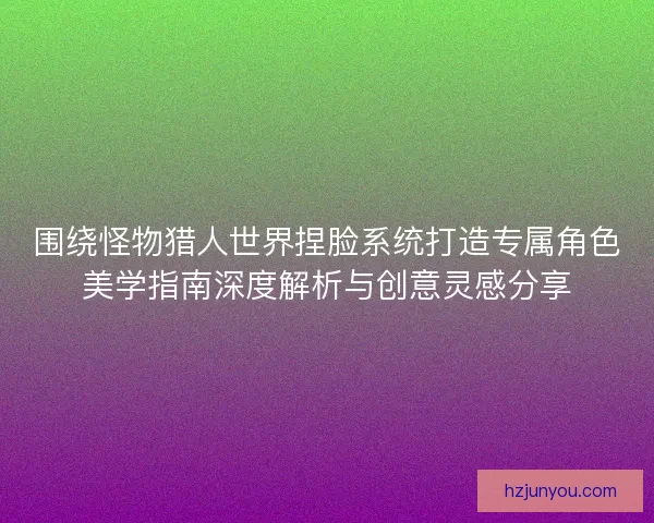围绕怪物猎人世界捏脸系统打造专属角色美学指南深度解析与创意灵感分享