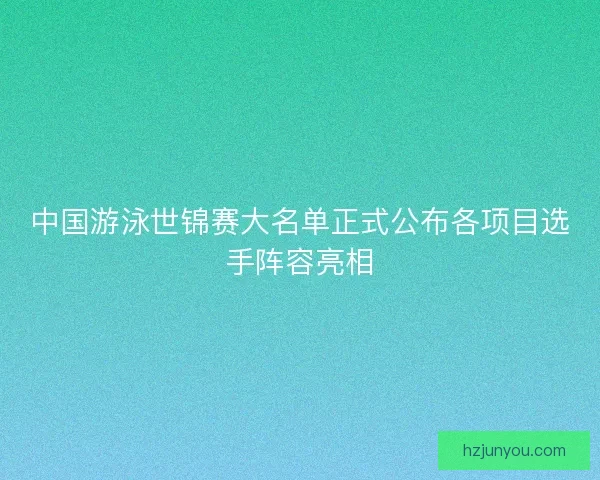 中国游泳世锦赛大名单正式公布各项目选手阵容亮相