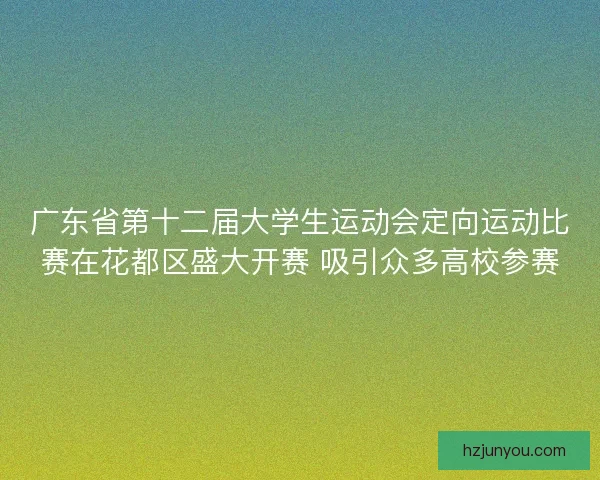 广东省第十二届大学生运动会定向运动比赛在花都区盛大开赛 吸引众多高校参赛